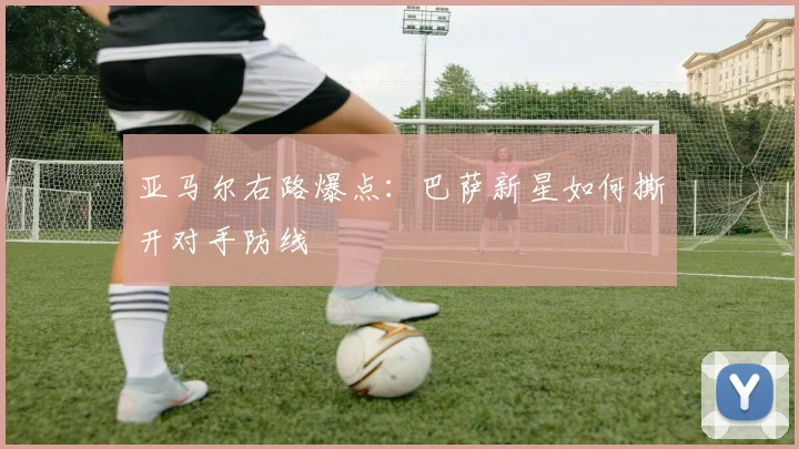 亚马尔右路爆点：巴萨新星如何撕开对手防线