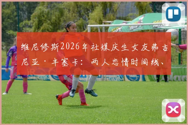 维尼修斯2026年社媒庆生女友弗吉尼亚·丰塞卡：两人恋情时间线、女友职业及庆生细节全览