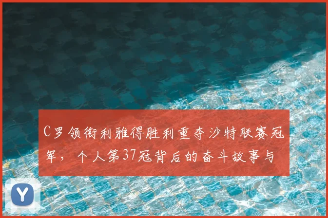 C罗领衔利雅得胜利重夺沙特联赛冠军，个人第37冠背后的奋斗故事与数据解析