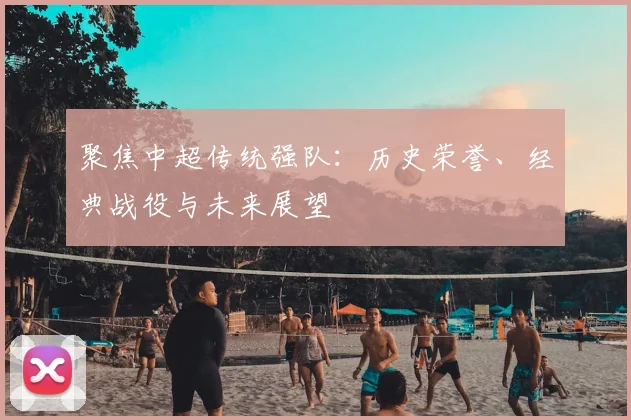 聚焦中超传统强队：历史荣誉、经典战役与未来展望