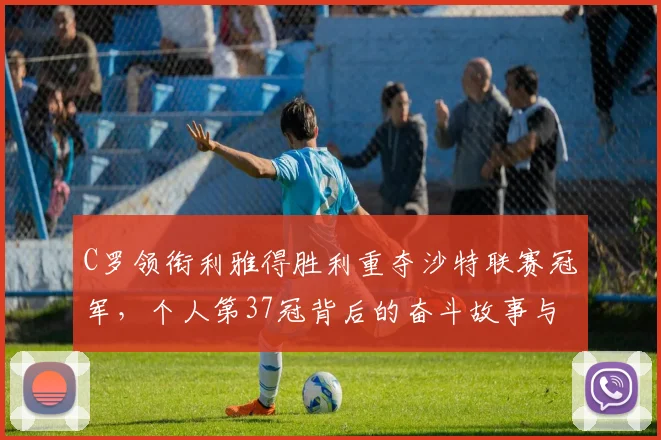 C罗领衔利雅得胜利重夺沙特联赛冠军，个人第37冠背后的奋斗故事与数据解析