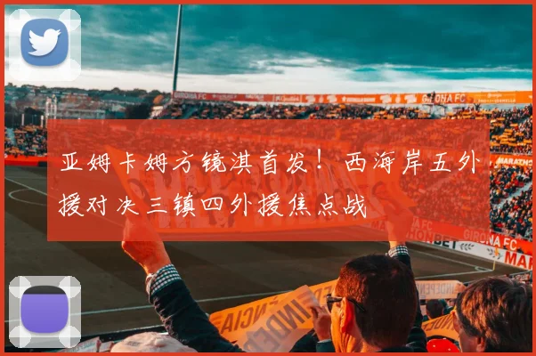 亚姆卡姆方镜淇首发！西海岸五外援对决三镇四外援焦点战