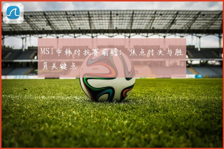 MSI中韩对抗赛前瞻：焦点对决与胜负关键点
