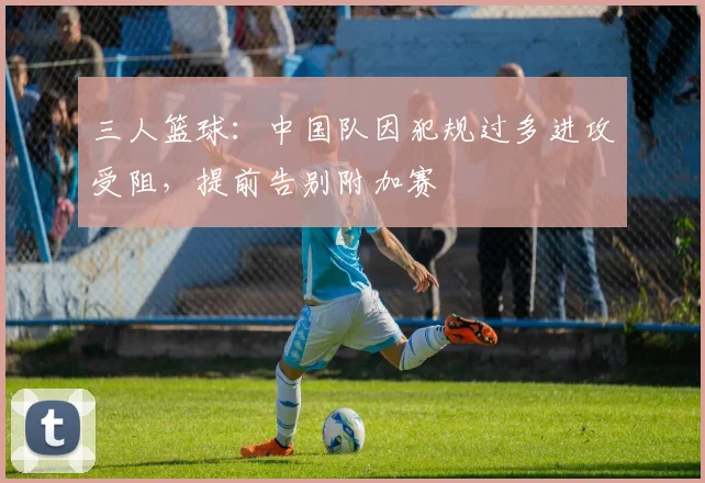 三人篮球：中国队因犯规过多进攻受阻，提前告别附加赛
