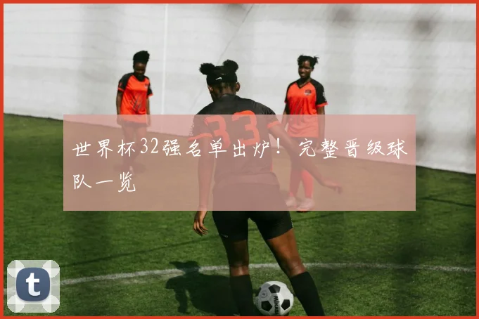 世界杯32强名单出炉！完整晋级球队一览