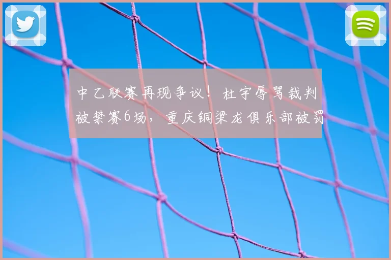 中乙联赛再现争议！杜宇辱骂裁判被禁赛6场，重庆铜梁龙俱乐部被罚6万详情