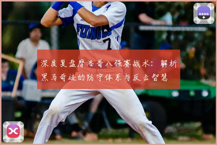 深度复盘摩洛哥八强赛战术：解析黑马奇迹的防守体系与反击智慧