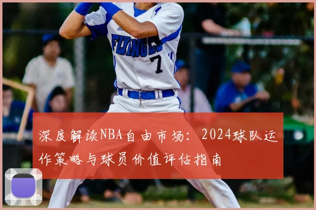 深度解读NBA自由市场：2024球队运作策略与球员价值评估指南