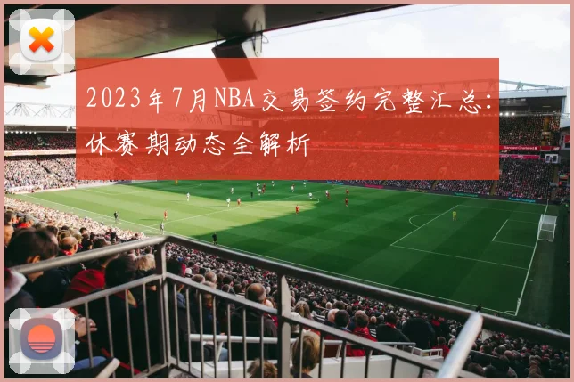 2023年7月NBA交易签约完整汇总：休赛期动态全解析