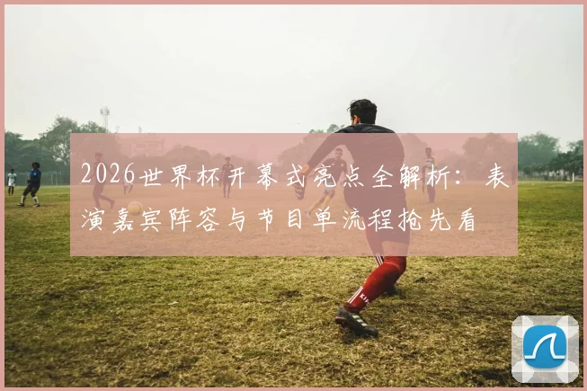 2026世界杯开幕式亮点全解析：表演嘉宾阵容与节目单流程抢先看