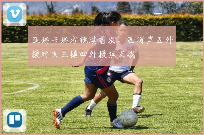 亚姆卡姆方镜淇首发！西海岸五外援对决三镇四外援焦点战