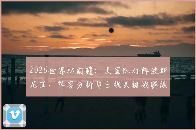 2026世界杯前瞻：美国队对阵波斯尼亚，阵容分析与出线关键战解读