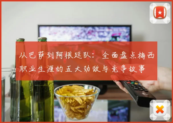 从巴萨到阿根廷队：全面盘点梅西职业生涯的五大劲敌与竞争故事